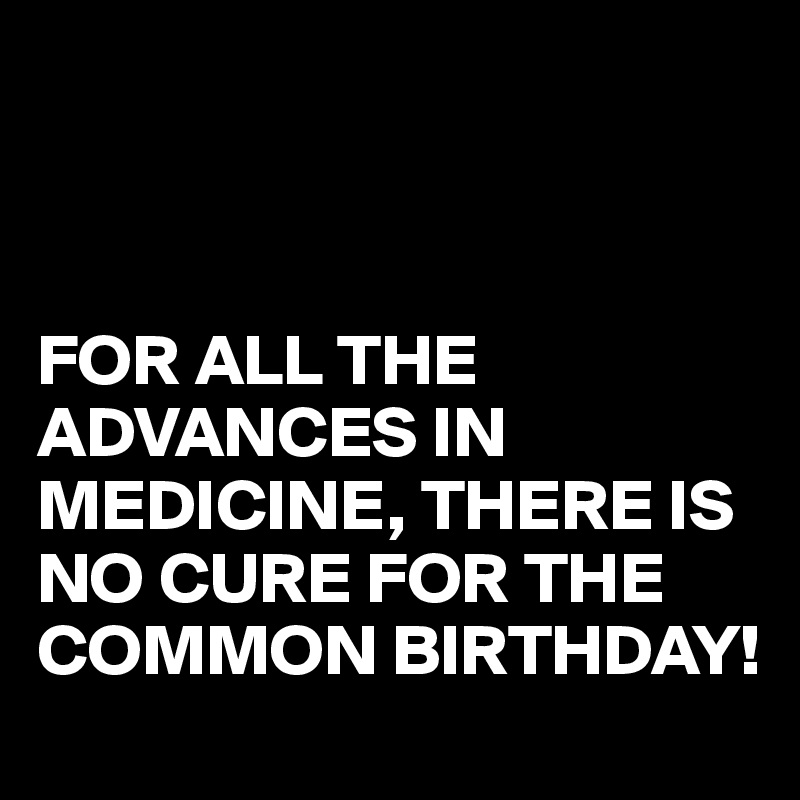 



FOR ALL THE ADVANCES IN MEDICINE, THERE IS NO CURE FOR THE COMMON BIRTHDAY!