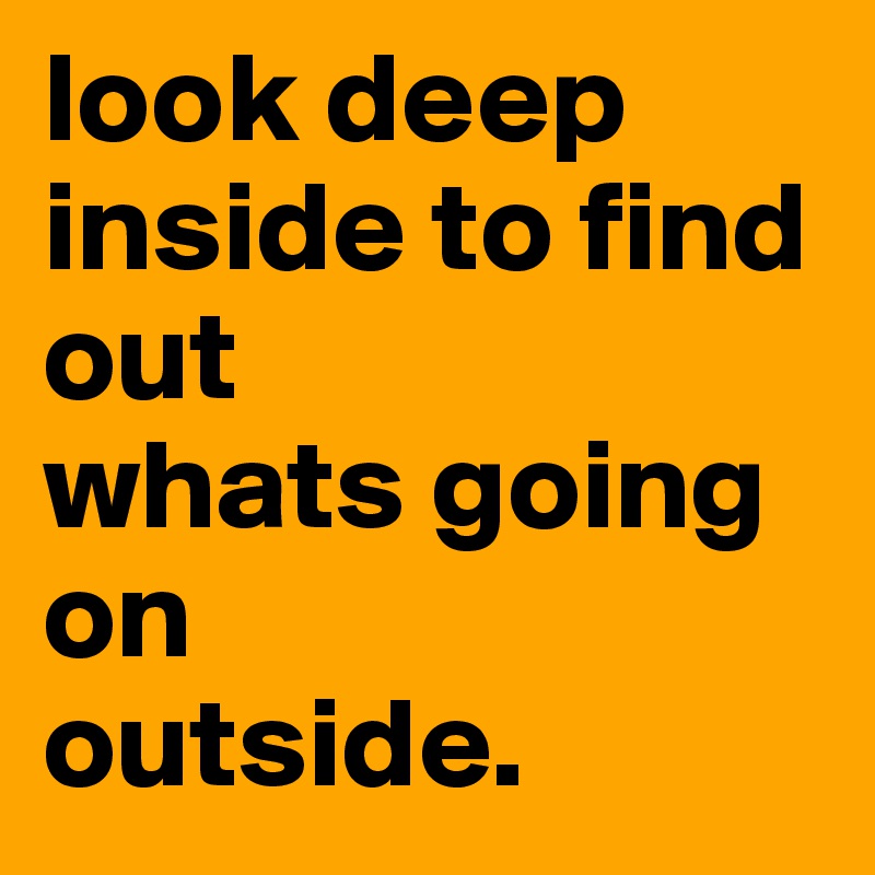 look deep inside to find out 
whats going on  
outside.