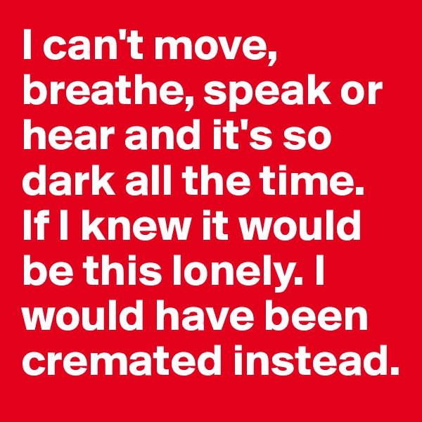 I can't move, breathe, speak or hear and it's so dark all the time. If I knew it would be this lonely. I would have been cremated instead.