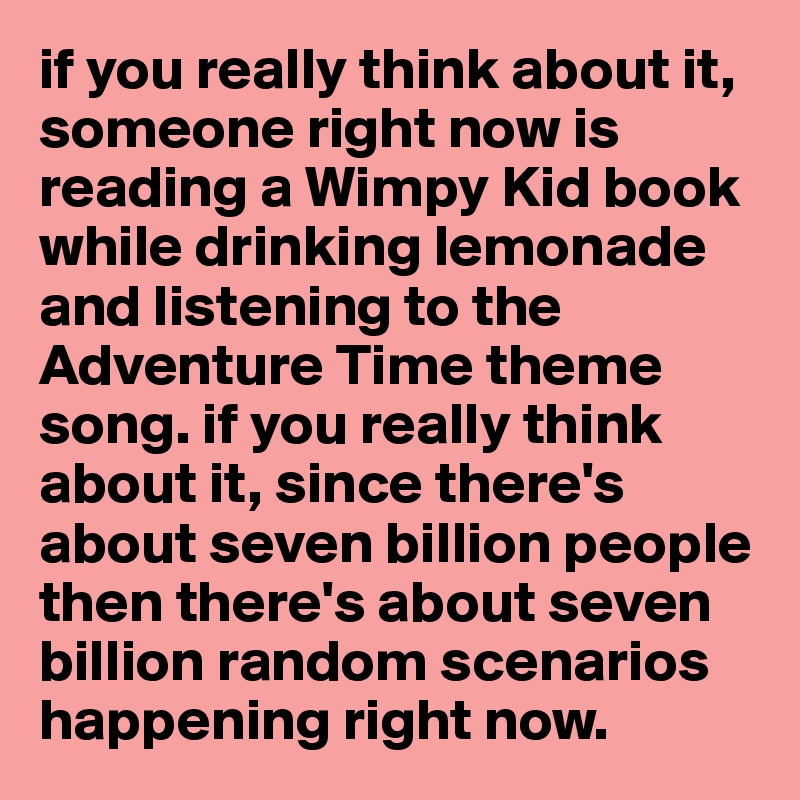 if you really think about it, someone right now is reading a Wimpy Kid book while drinking lemonade and listening to the Adventure Time theme song. if you really think about it, since there's about seven billion people then there's about seven billion random scenarios happening right now. 