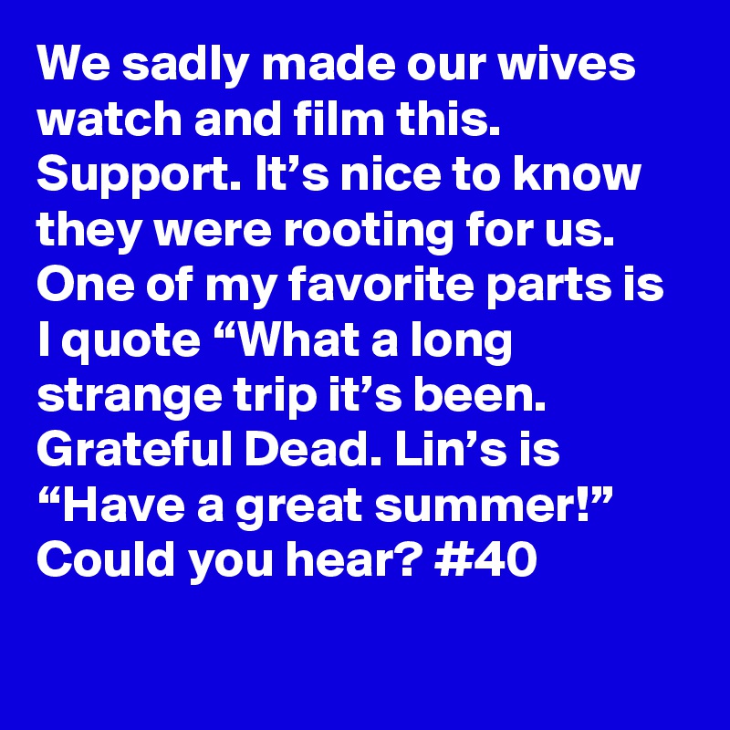 We sadly made our wives watch and film this. Support. It’s nice to know they were rooting for us. One of my favorite parts is I quote “What a long strange trip it’s been. Grateful Dead. Lin’s is “Have a great summer!” Could you hear? #40