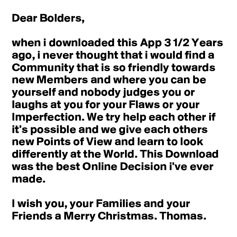 Dear Bolders,

when i downloaded this App 3 1/2 Years ago, i never thought that i would find a Community that is so friendly towards new Members and where you can be yourself and nobody judges you or laughs at you for your Flaws or your Imperfection. We try help each other if it's possible and we give each others new Points of View and learn to look differently at the World. This Download was the best Online Decision i've ever made.

I wish you, your Families and your Friends a Merry Christmas. Thomas.