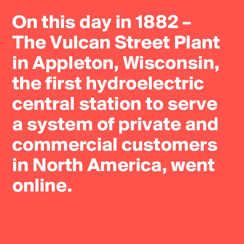 On this day in 1882 – The Vulcan Street Plant in Appleton, Wisconsin, the first hydroelectric central station to serve a system of private and commercial customers in North America, went online.