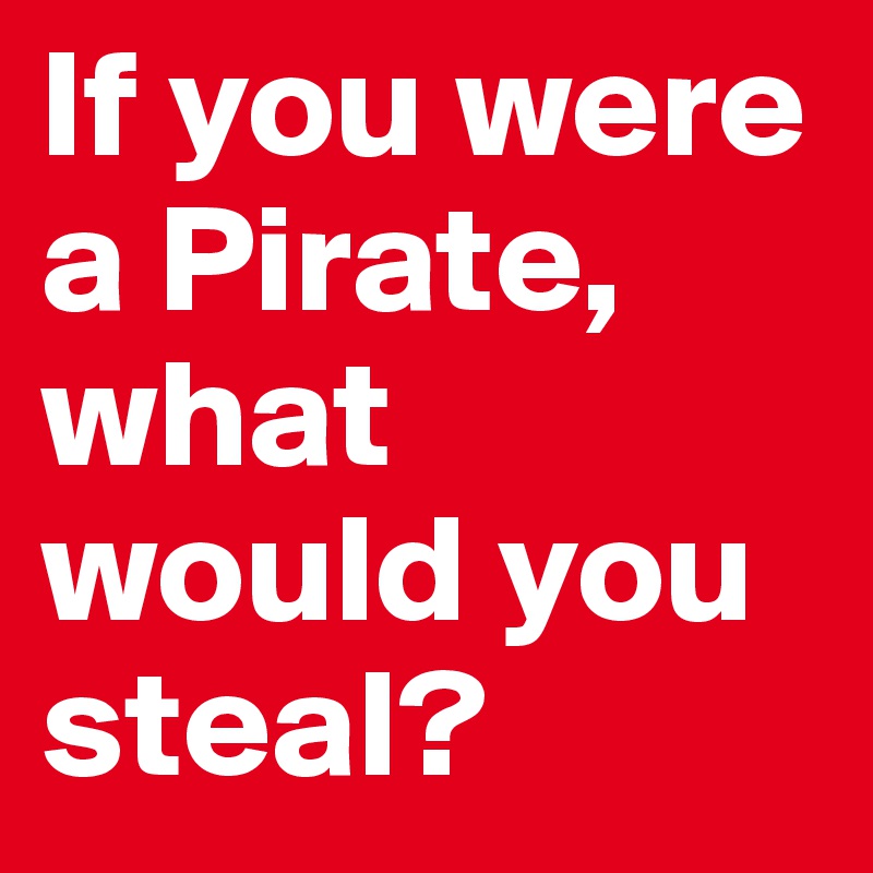 If you were a Pirate, what would you steal? 