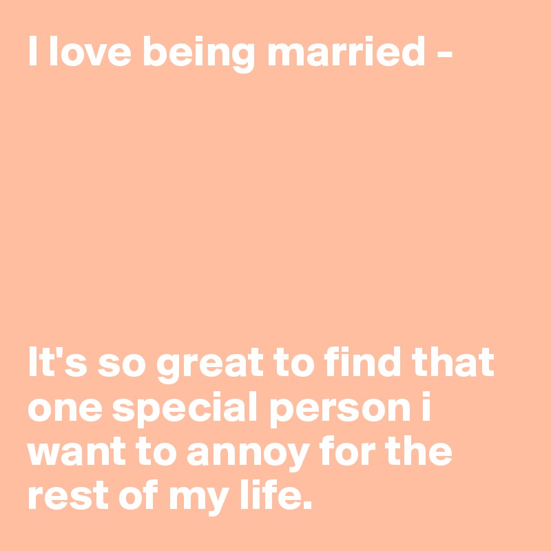 I love being married -






It's so great to find that one special person i want to annoy for the rest of my life.