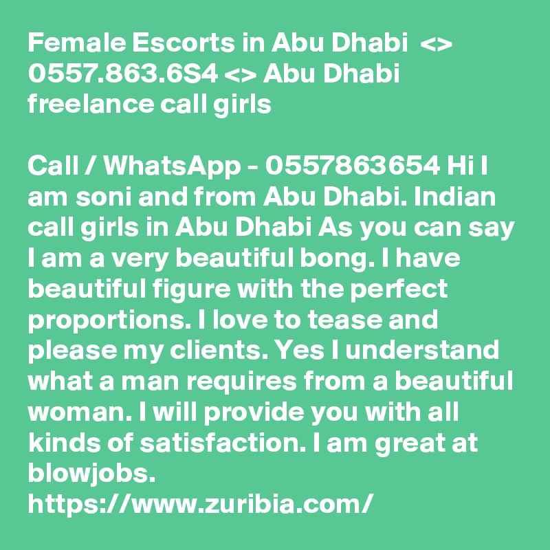 Female Escorts in Abu Dhabi  <> 0557.863.6S4 <> Abu Dhabi freelance call girls

Call / WhatsApp - 0557863654 Hi I am soni and from Abu Dhabi. Indian call girls in Abu Dhabi As you can say I am a very beautiful bong. I have beautiful figure with the perfect proportions. I love to tease and please my clients. Yes I understand what a man requires from a beautiful woman. I will provide you with all kinds of satisfaction. I am great at blowjobs. 
https://www.zuribia.com/