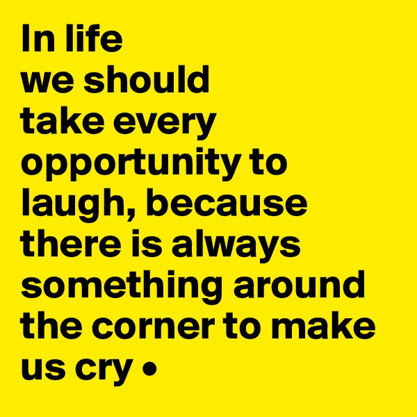 In life
we should
take every opportunity to laugh, because there is always something around the corner to make us cry •