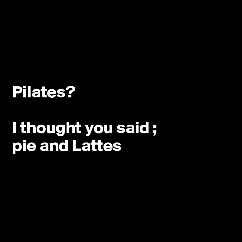 



Pilates?

I thought you said ;
pie and Lattes



