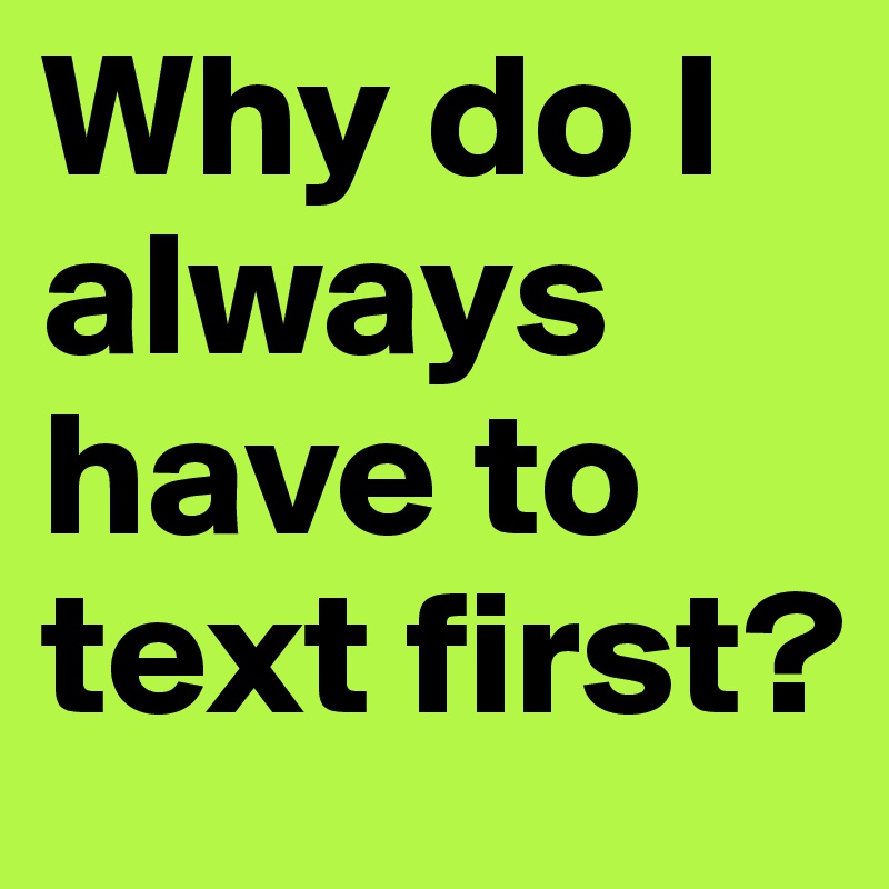 Why do I always have to text first?