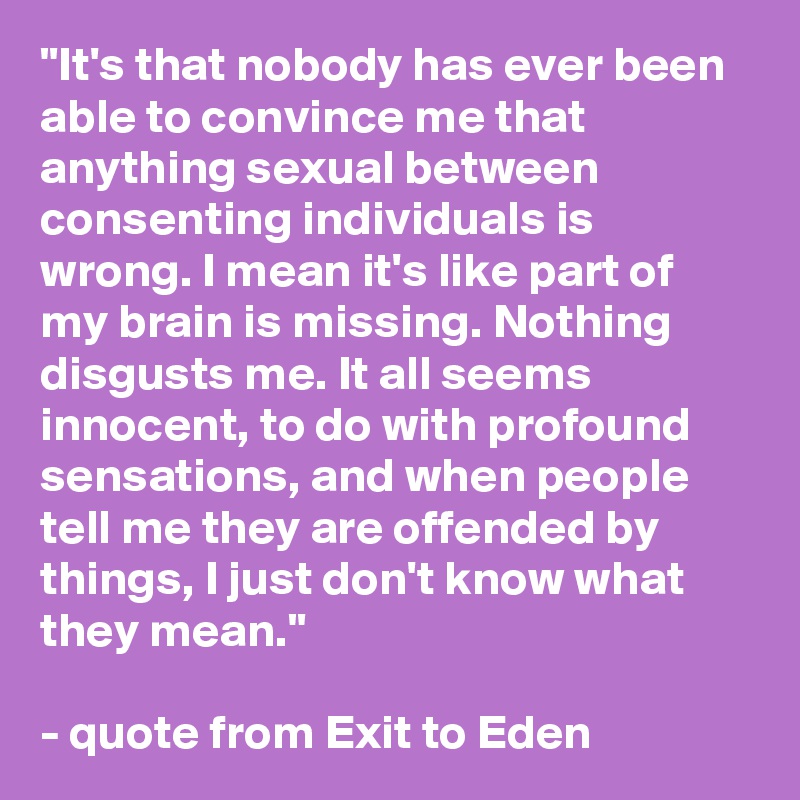 "It's that nobody has ever been able to convince me that anything sexual between consenting individuals is wrong. I mean it's like part of my brain is missing. Nothing disgusts me. It all seems innocent, to do with profound sensations, and when people tell me they are offended by things, I just don't know what they mean."

- quote from Exit to Eden