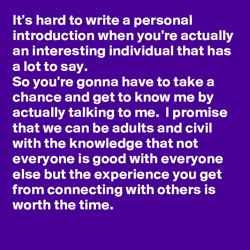 It's hard to write a personal introduction when you're actually an interesting individual that has a lot to say. 
So you're gonna have to take a chance and get to know me by actually talking to me.  I promise that we can be adults and civil with the knowledge that not everyone is good with everyone else but the experience you get from connecting with others is worth the time. 