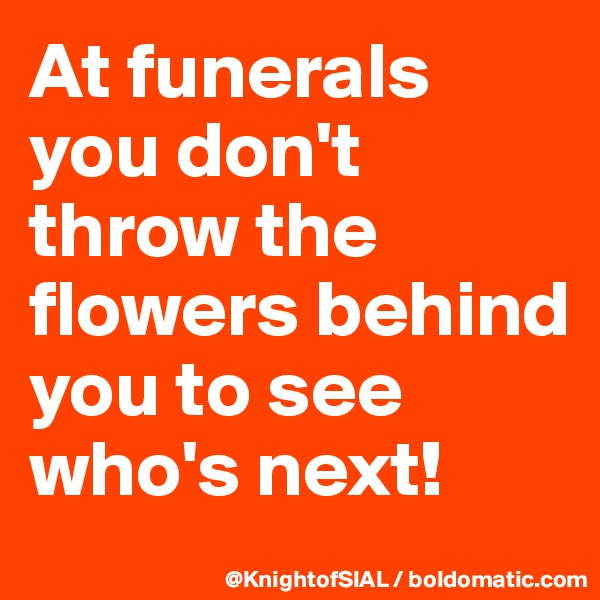 At funerals you don't throw the flowers behind you to see who's next!