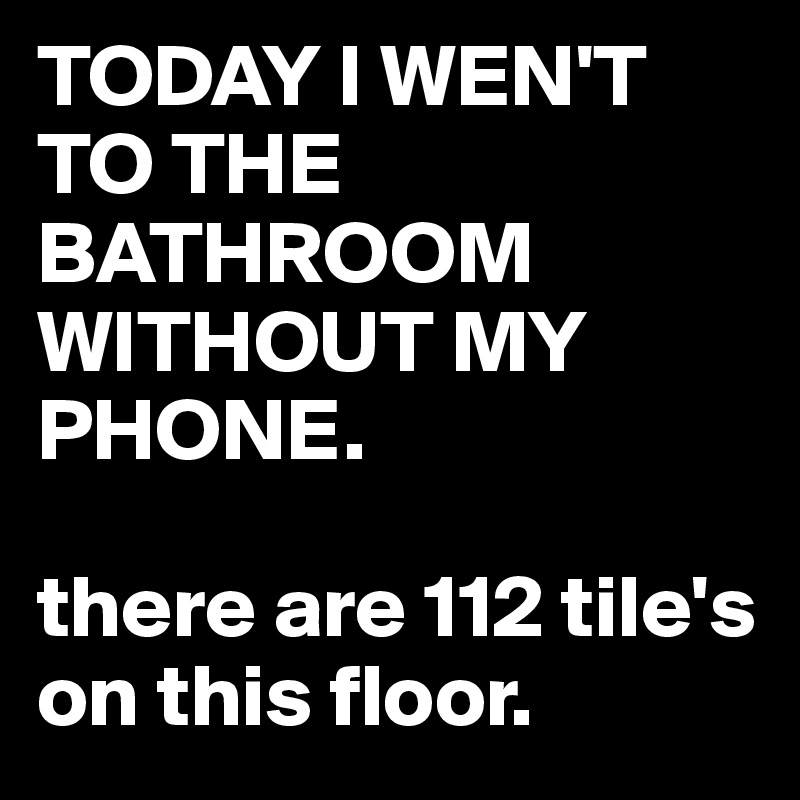 TODAY I WEN'T TO THE BATHROOM WITHOUT MY PHONE.

there are 112 tile's on this floor.