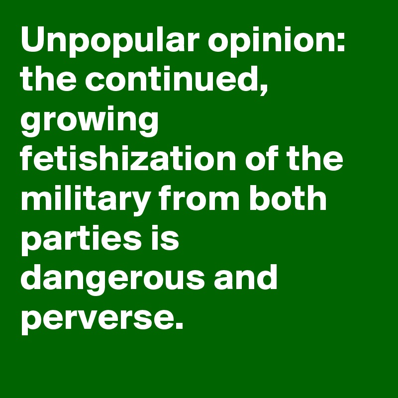 Unpopular opinion: the continued, growing fetishization of the military from both parties is dangerous and perverse.