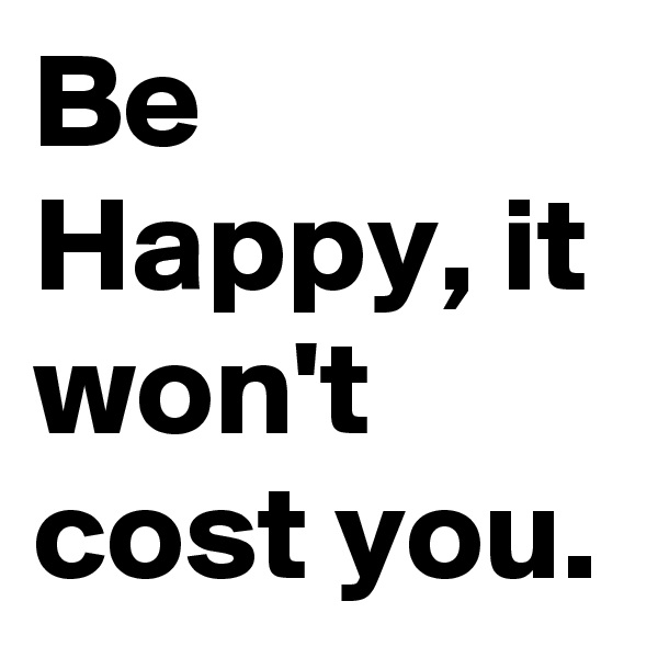Be Happy, it won't cost you.