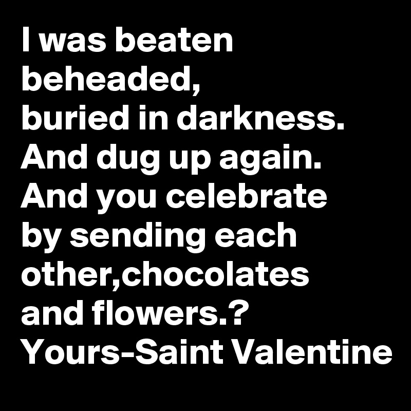 I was beaten beheaded,
buried in darkness.
And dug up again.
And you celebrate
by sending each other,chocolates
and flowers.?
Yours-Saint Valentine