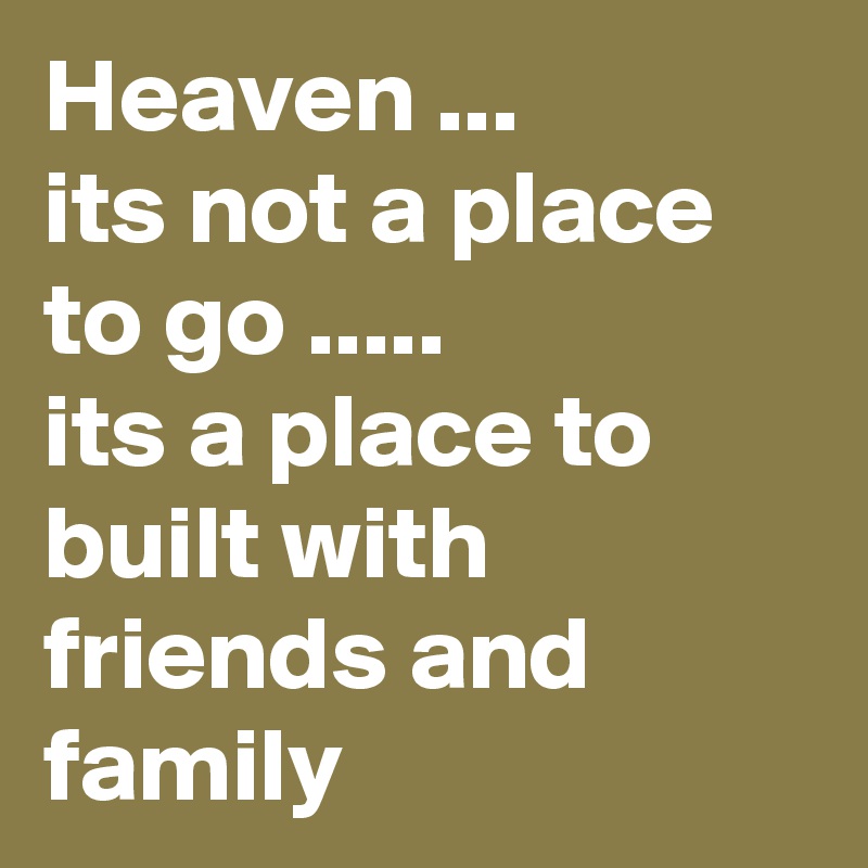 Heaven ...
its not a place to go .....           its a place to built with friends and family