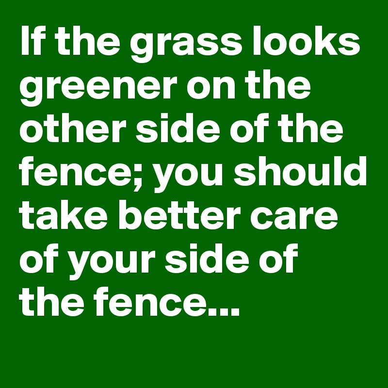 If the grass looks greener on the other side of the fence; you should take better care of your side of the fence...