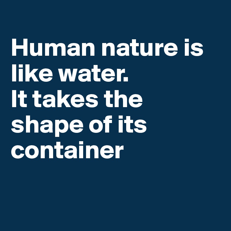 
Human nature is like water. 
It takes the shape of its container

