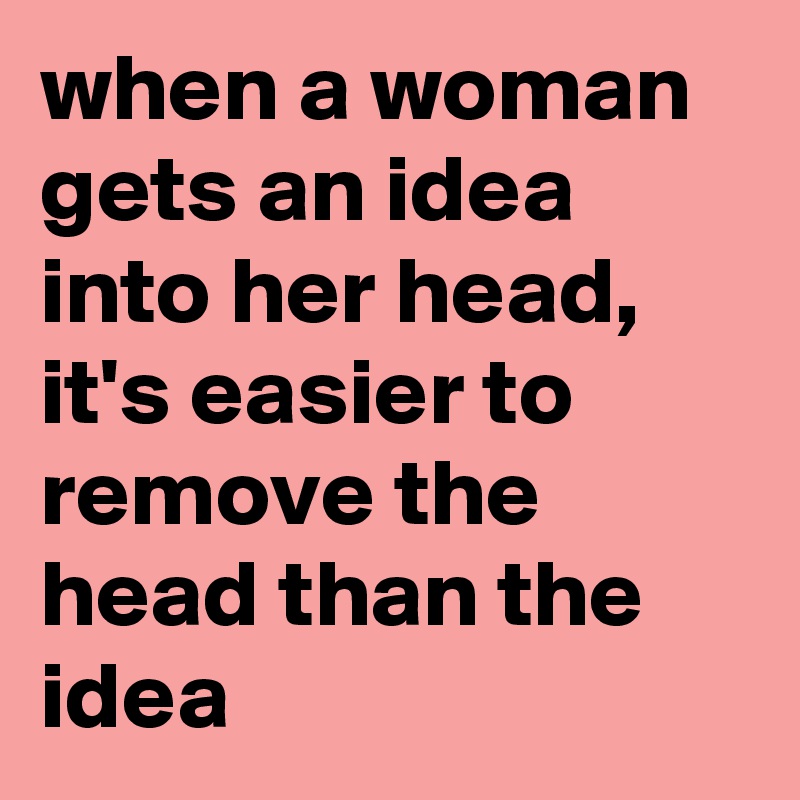 when a woman gets an idea into her head, it's easier to remove the head than the idea