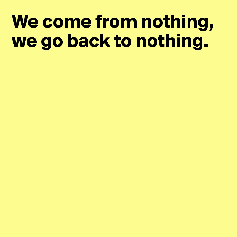 We come from nothing, we go back to nothing.









