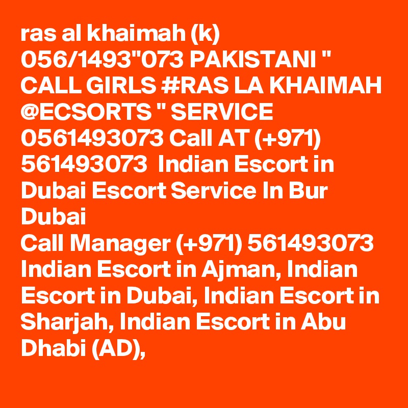 ras al khaimah (k) 056/1493"073 PAKISTANI " CALL GIRLS #RAS LA KHAIMAH @ECSORTS " SERVICE 0561493073 Call AT (+971) 561493073  Indian Escort in Dubai Escort Service In Bur Dubai
Call Manager (+971) 561493073  Indian Escort in Ajman, Indian Escort in Dubai, Indian Escort in Sharjah, Indian Escort in Abu Dhabi (AD), 