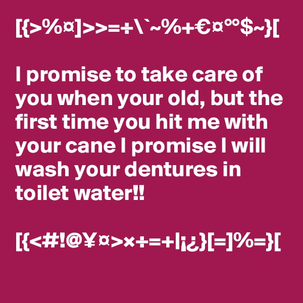 [{>%¤]>>=÷\`~%+€¤°°$~}[

I promise to take care of you when your old, but the first time you hit me with your cane I promise I will wash your dentures in toilet water!!

[{<#!@¥¤>×÷=+|¡¿}[=]%=}[