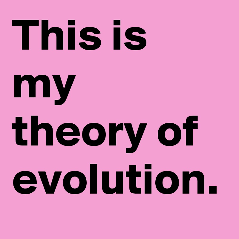 This is my theory of evolution. 