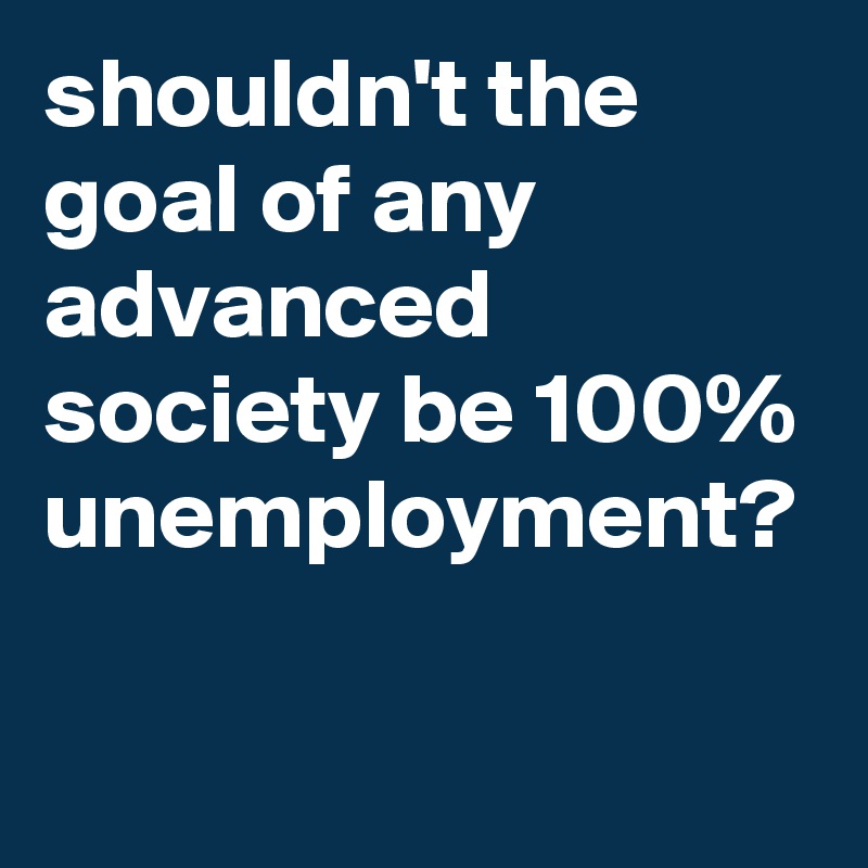 shouldn't the goal of any advanced society be 100% unemployment?