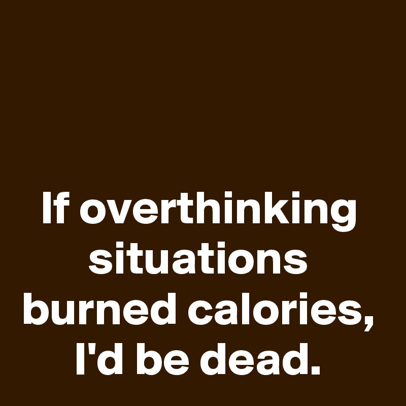 


If overthinking situations burned calories, I'd be dead.