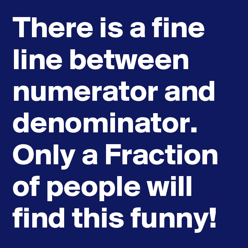 There is a fine line between numerator and denominator.
Only a Fraction of people will find this funny!