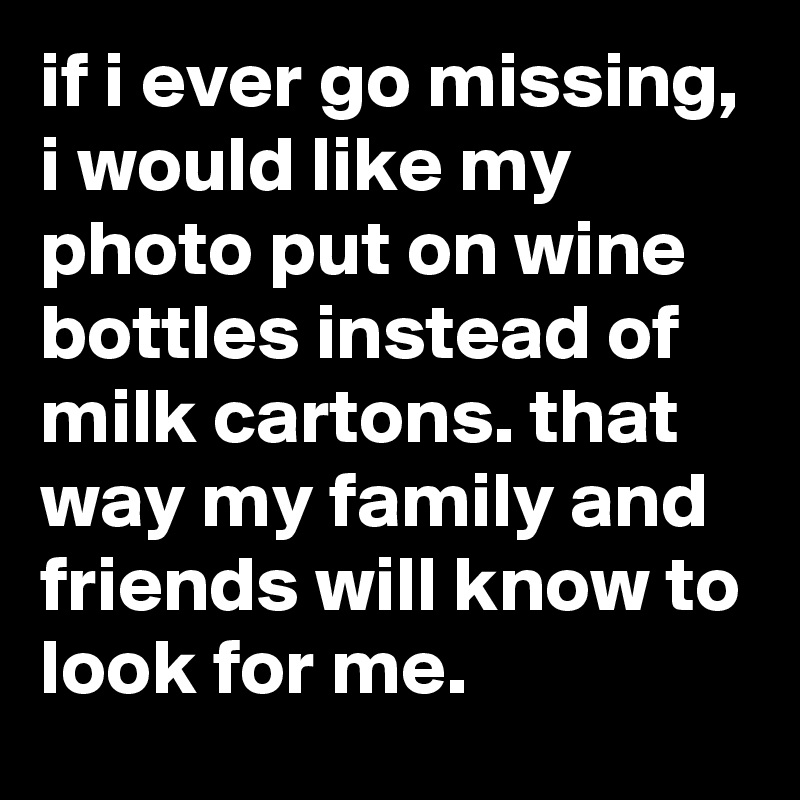 if i ever go missing, i would like my photo put on wine bottles instead of milk cartons. that way my family and friends will know to look for me.