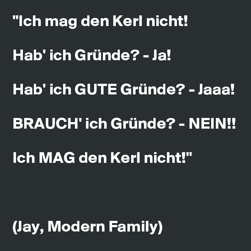 "Ich mag den Kerl nicht!

Hab' ich Gründe? - Ja!

Hab' ich GUTE Gründe? - Jaaa!

BRAUCH' ich Gründe? - NEIN!!

Ich MAG den Kerl nicht!"



(Jay, Modern Family)