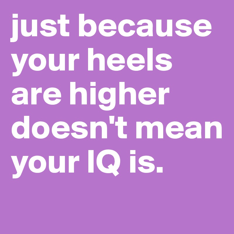 just because your heels are higher doesn't mean your IQ is. 
