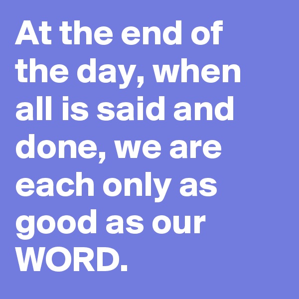 At the end of the day, when all is said and done, we are each only as good as our WORD.
