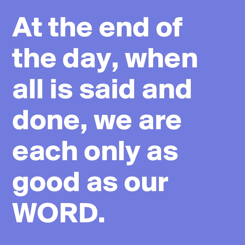 At the end of the day, when all is said and done, we are each only as good as our WORD.