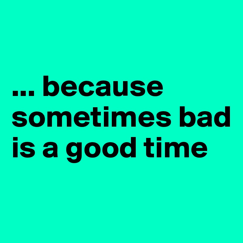 

... because sometimes bad is a good time
