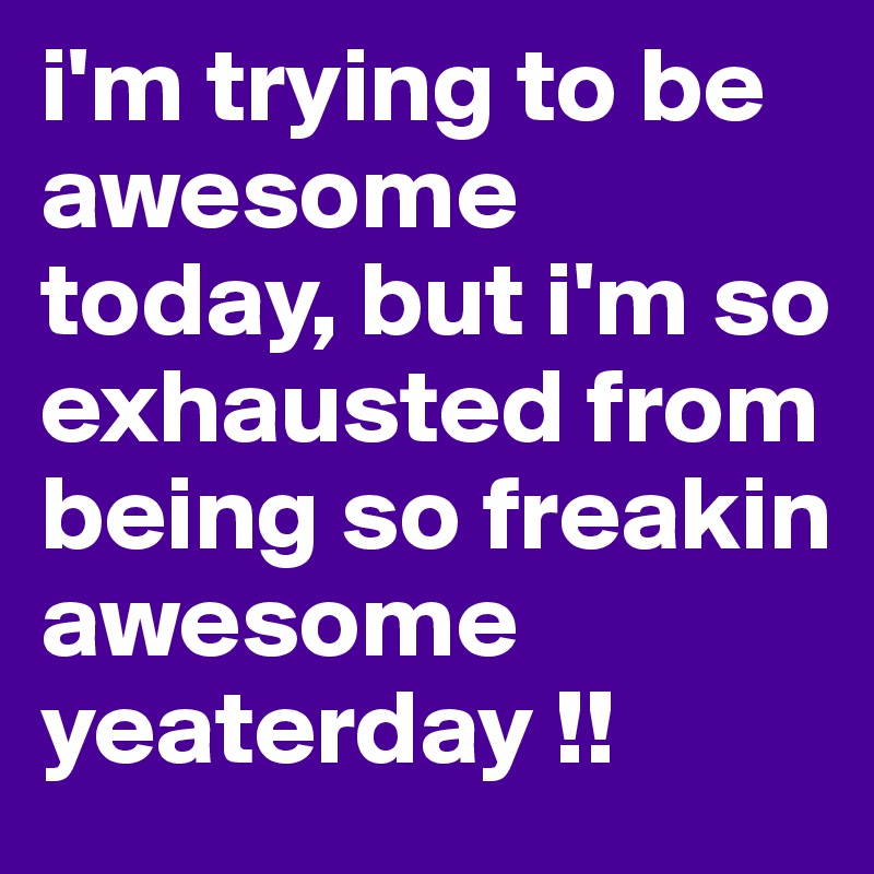 i'm trying to be 
awesome today, but i'm so exhausted from being so freakin awesome yeaterday !!