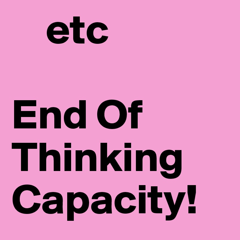     etc

End Of 
Thinking
Capacity!