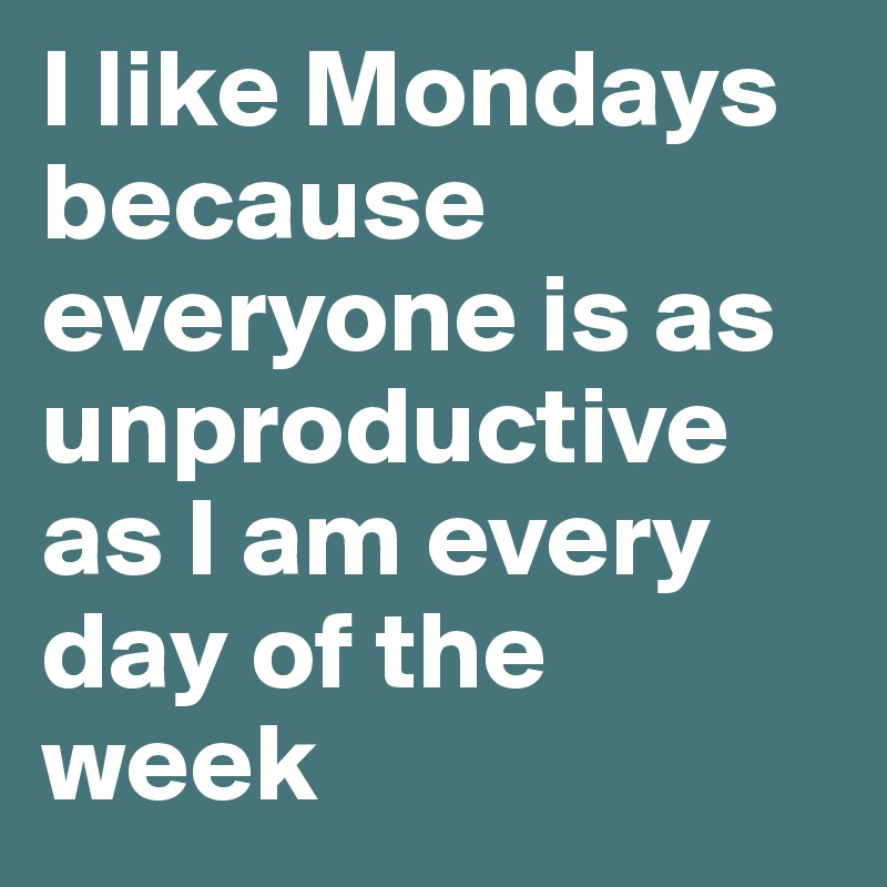 I like Mondays because everyone is as unproductive as I am every day of the week