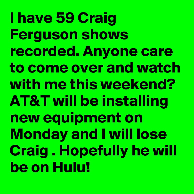 I have 59 Craig Ferguson shows recorded. Anyone care to come over and watch with me this weekend? AT&T will be installing new equipment on Monday and I will lose Craig . Hopefully he will be on Hulu!