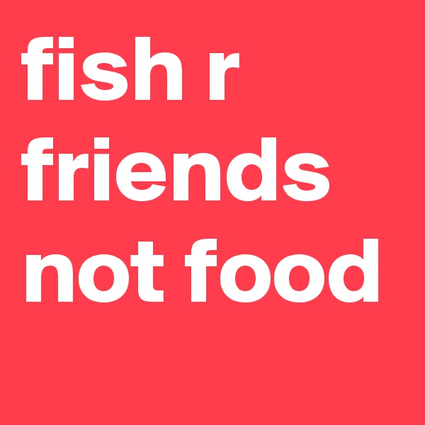 fish r friends not food