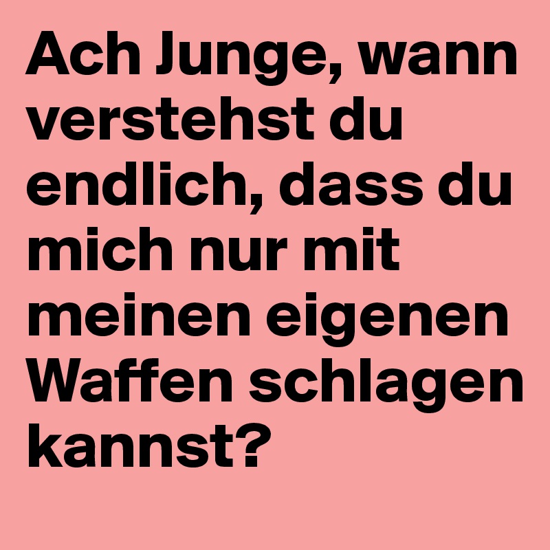 Ach Junge, wann verstehst du endlich, dass du mich nur mit meinen eigenen Waffen schlagen kannst?