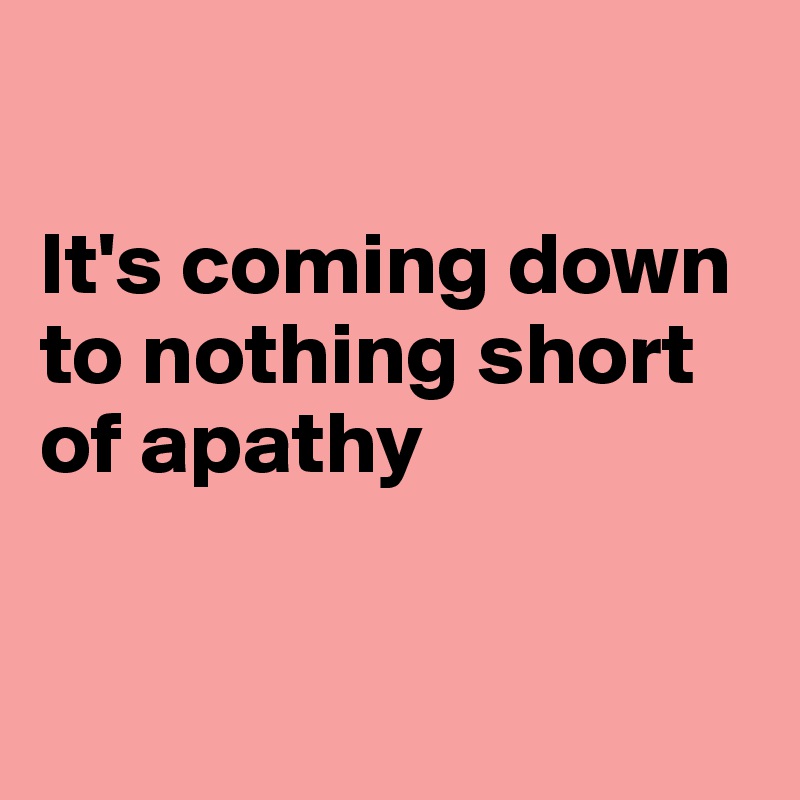 

It's coming down
to nothing short
of apathy


