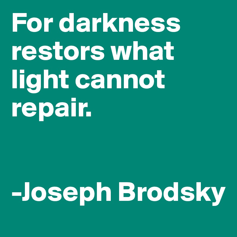 For darkness restors what light cannot repair. 


-Joseph Brodsky