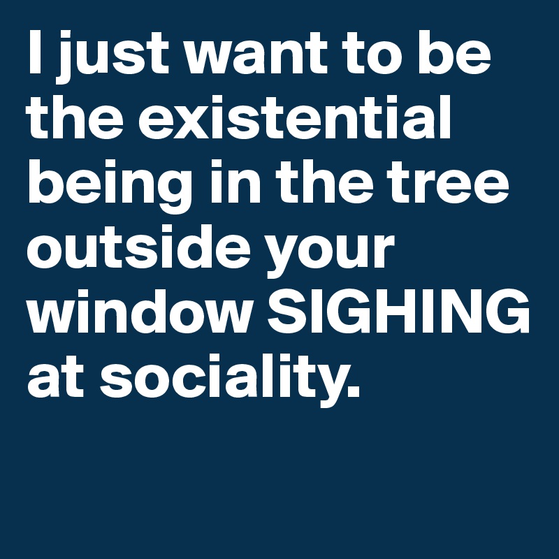 I just want to be the existential being in the tree outside your window SIGHING at sociality.
