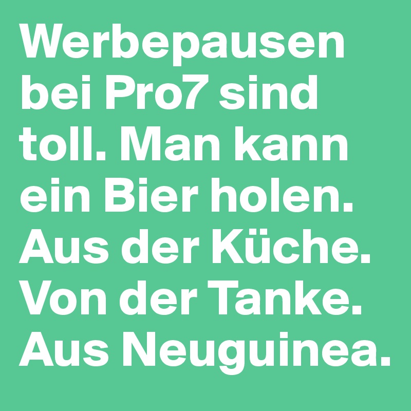 Werbepausen bei Pro7 sind toll. Man kann ein Bier holen.
Aus der Küche.
Von der Tanke.
Aus Neuguinea.