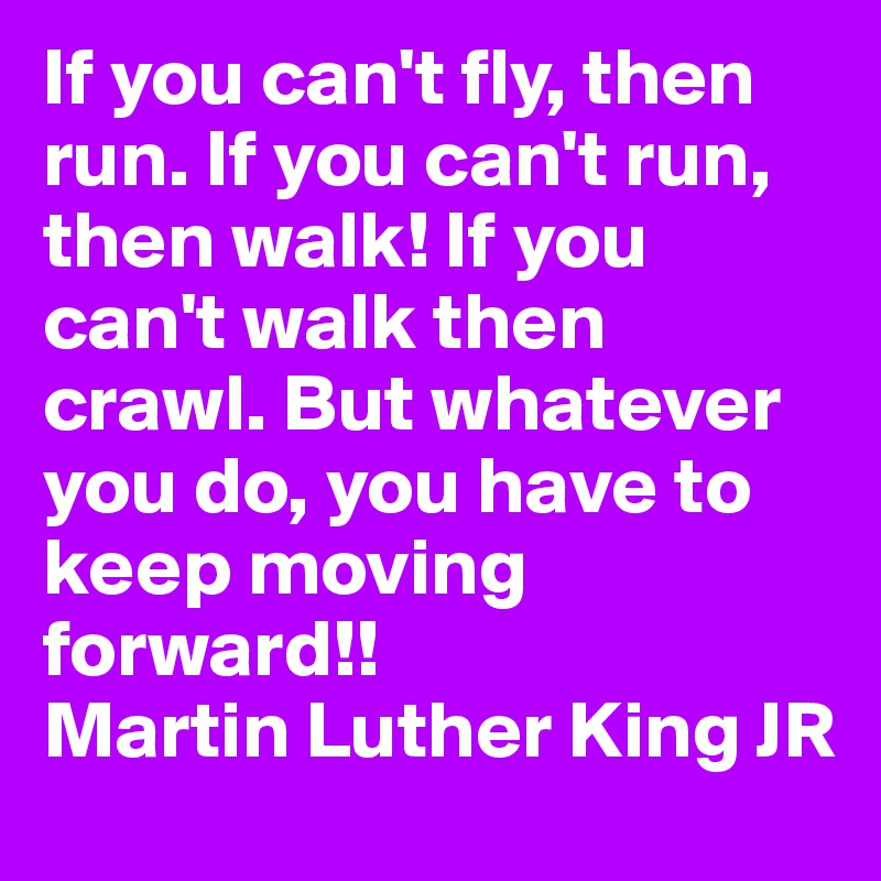 If you can't fly, then run. If you can't run, then walk! If you can't walk then crawl. But whatever you do, you have to keep moving forward!!
Martin Luther King JR