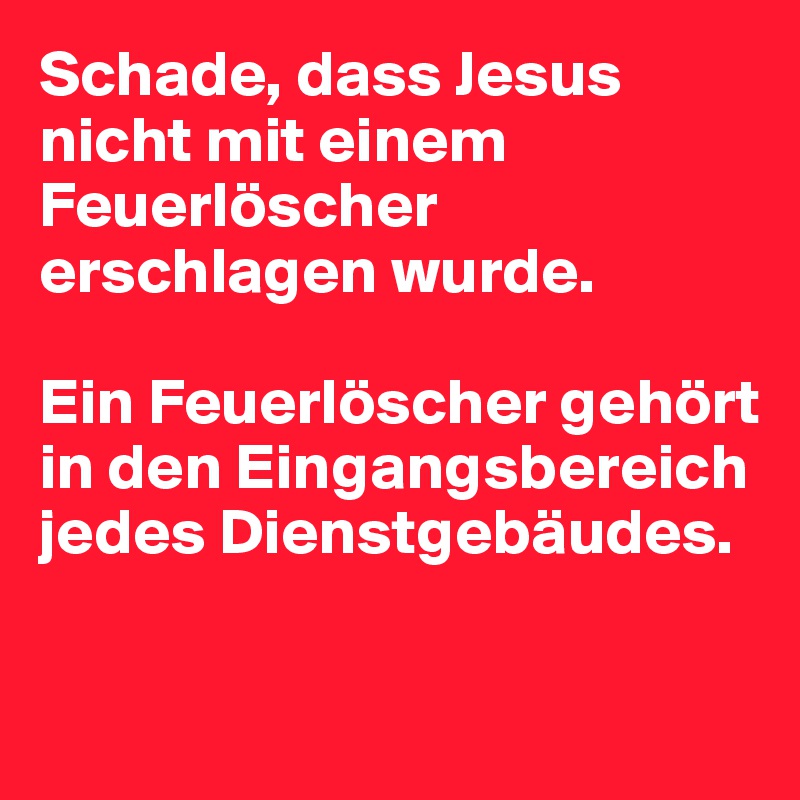 Schade, dass Jesus nicht mit einem Feuerlöscher erschlagen wurde. 

Ein Feuerlöscher gehört in den Eingangsbereich jedes Dienstgebäudes. 

