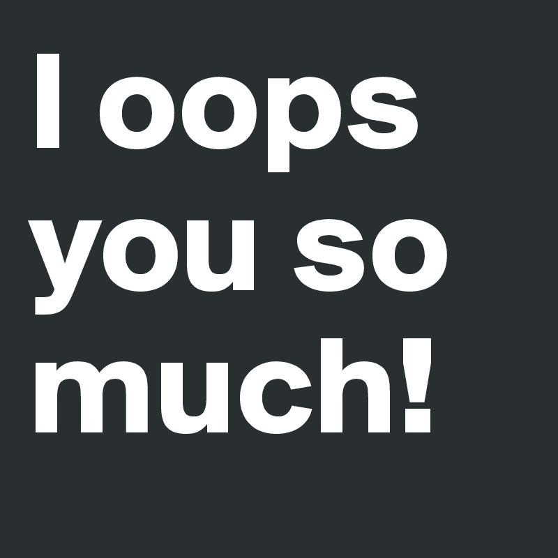 I oops you so much!